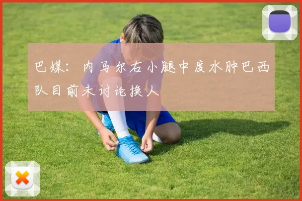 巴媒：内马尔右小腿中度水肿巴西队目前未讨论换人