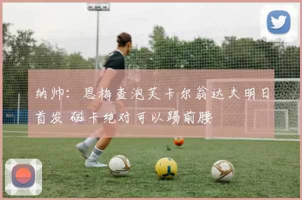 纳帅：恩梅查泡芙卡尔翁达夫明日首发 磁卡绝对可以踢前腰