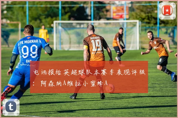 电讯报给英超球队本赛季表现评级：阿森纳A维拉小蜜蜂A