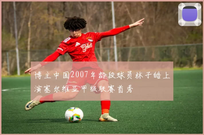 博主中国2007年龄段球员林子皓上演塞尔维亚甲级联赛首秀