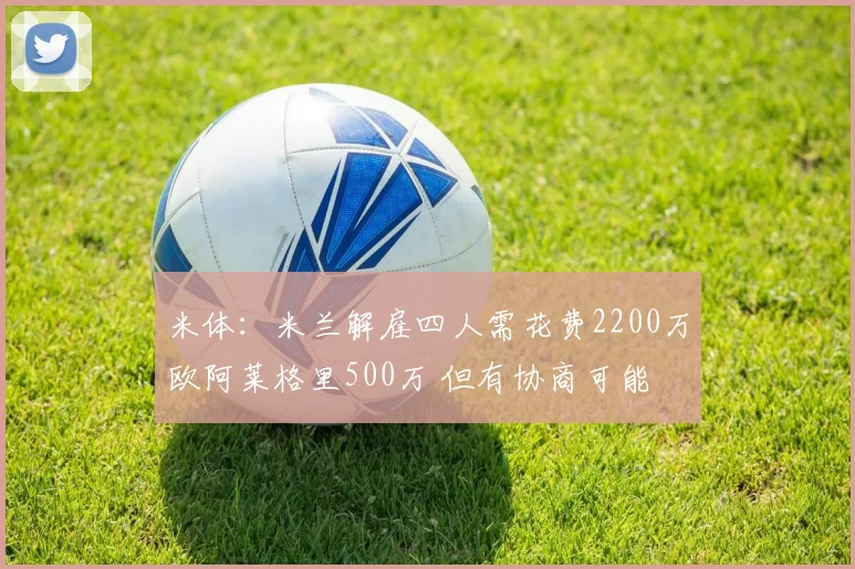 米体：米兰解雇四人需花费2200万欧阿莱格里500万 但有协商可能