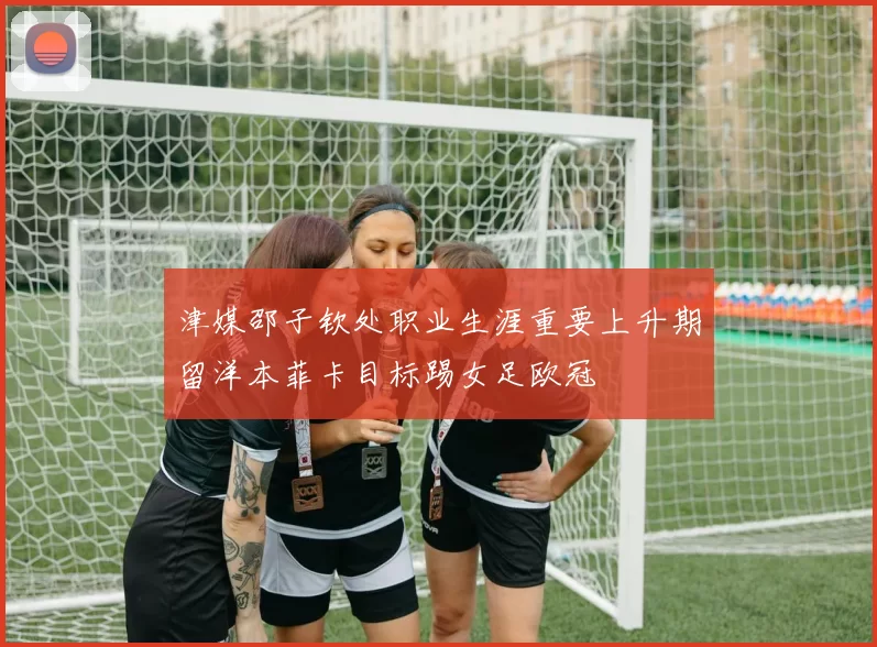 津媒邵子钦处职业生涯重要上升期留洋本菲卡目标踢女足欧冠