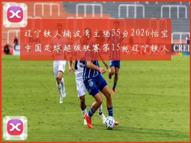 辽宁铁人楠波湾主场35分2026怡宝中国足球超级联赛第15轮辽宁铁人楠波湾主场迎战上海海港