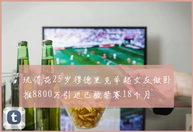 玩得花25岁穆德里克举起女友做卧推8800万引进已被禁赛18个月