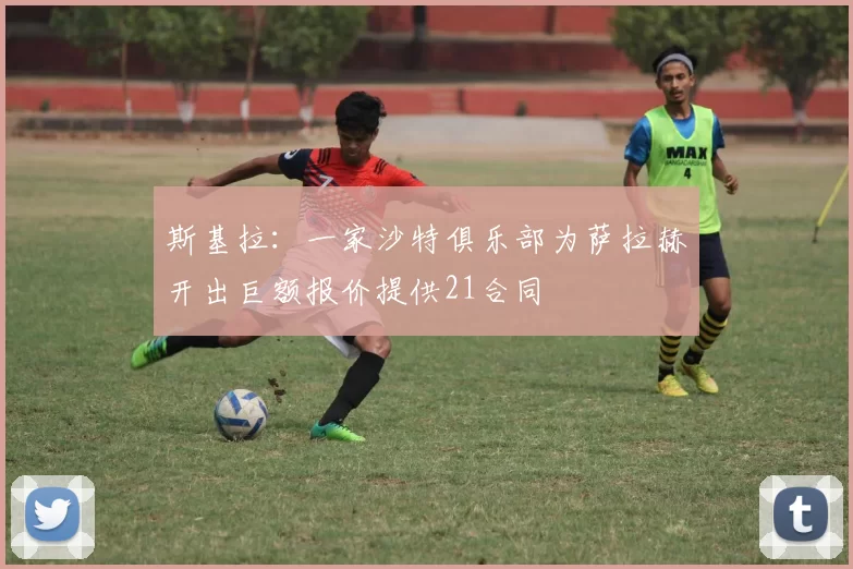 斯基拉：一家沙特俱乐部为萨拉赫开出巨额报价提供21合同
